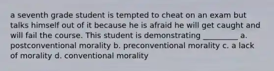 a seventh grade student is tempted to cheat on an exam but talks himself out of it because he is afraid he will get caught and will fail the course. This student is demonstrating _________ a. postconventional morality b. preconventional morality c. a lack of morality d. conventional morality