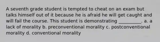 A seventh grade student is tempted to cheat on an exam but talks himself out of it because he is afraid he will get caught and will fail the course. This student is demonstrating __________. a. a lack of morality b. preconventional morality c. postconventional morality d. conventional morality