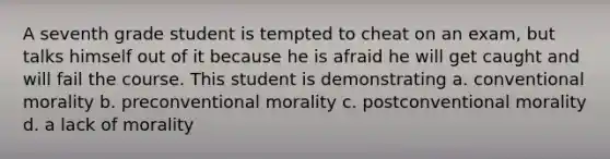 A seventh grade student is tempted to cheat on an exam, but talks himself out of it because he is afraid he will get caught and will fail the course. This student is demonstrating a. conventional morality b. preconventional morality c. postconventional morality d. a lack of morality