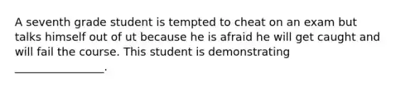 A seventh grade student is tempted to cheat on an exam but talks himself out of ut because he is afraid he will get caught and will fail the course. This student is demonstrating ________________.