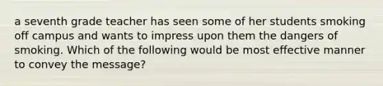 a seventh grade teacher has seen some of her students smoking off campus and wants to impress upon them the dangers of smoking. Which of the following would be most effective manner to convey the message?