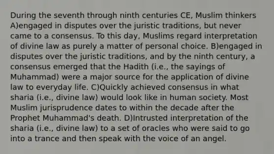 During the seventh through ninth centuries CE, Muslim thinkers A)engaged in disputes over the juristic traditions, but never came to a consensus. To this day, Muslims regard interpretation of divine law as purely a matter of personal choice. B)engaged in disputes over the juristic traditions, and by the ninth century, a consensus emerged that the Hadith (i.e., the sayings of Muhammad) were a major source for the application of divine law to everyday life. C)Quickly achieved consensus in what sharia (i.e., divine law) would look like in human society. Most Muslim jurisprudence dates to within the decade after the Prophet Muhammad's death. D)Intrusted interpretation of the sharia (i.e., divine law) to a set of oracles who were said to go into a trance and then speak with the voice of an angel.