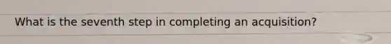 What is the seventh step in completing an acquisition?