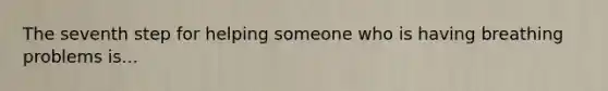 The seventh step for helping someone who is having breathing problems is...