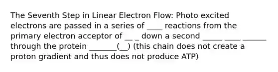 The Seventh Step in Linear Electron Flow: Photo excited electrons are passed in a series of ____ reactions from the primary electron acceptor of __ _ down a second _____ ____ ______ through the protein _______(__) (this chain does not create a proton gradient and thus does not produce ATP)