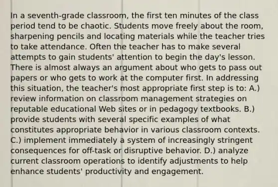 In a seventh-grade classroom, the first ten minutes of the class period tend to be chaotic. Students move freely about the room, sharpening pencils and locating materials while the teacher tries to take attendance. Often the teacher has to make several attempts to gain students' attention to begin the day's lesson. There is almost always an argument about who gets to pass out papers or who gets to work at the computer first. In addressing this situation, the teacher's most appropriate first step is to: A.) review information on classroom management strategies on reputable educational Web sites or in pedagogy textbooks. B.) provide students with several specific examples of what constitutes appropriate behavior in various classroom contexts. C.) implement immediately a system of increasingly stringent consequences for off-task or disruptive behavior. D.) analyze current classroom operations to identify adjustments to help enhance students' productivity and engagement.