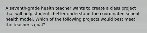 A seventh-grade health teacher wants to create a class project that will help students better understand the coordinated school health model. Which of the following projects would best meet the teacher's goal?