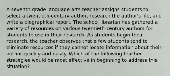 A seventh-grade language arts teacher assigns students to select a twentieth-century author, research the author's life, and write a biographical report. The school librarian has gathered a variety of resources on various twentieth-century authors for students to use in their research. As students begin their research, the teacher observes that a few students tend to eliminate resources if they cannot locate information about their author quickly and easily. Which of the following teacher strategies would be most effective in beginning to address this situation?