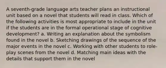 A seventh-grade language arts teacher plans an instructional unit based on a novel that students will read in class. Which of the following activities is most appropriate to include in the unit if the students are in the formal operational stage of cognitive development? a. Writing an explanation about the symbolism found in the novel b. Sketching drawings of the sequence of the major events in the novel c. Working with other students to role-play scenes from the novel d. Matching main ideas with the details that support them in the novel