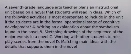 A seventh-grade language arts teacher plans an instructional unit based on a novel that students will read in class. Which of the following activities is most appropriate to include in the unit if the students are in the formal operational stage of cognitive development? A. Writing an explanation about the symbolism found in the novel B. Sketching drawings of the sequence of the major events in a novel C. Working with other students to role-play scenes from the novel D. Matching main ideas with the details that supports them in the novel