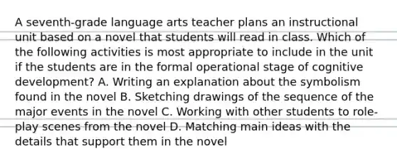 A seventh-grade language arts teacher plans an instructional unit based on a novel that students will read in class. Which of the following activities is most appropriate to include in the unit if the students are in the formal operational stage of cognitive development? A. Writing an explanation about the symbolism found in the novel B. Sketching drawings of the sequence of the major events in the novel C. Working with other students to role-play scenes from the novel D. Matching main ideas with the details that support them in the novel