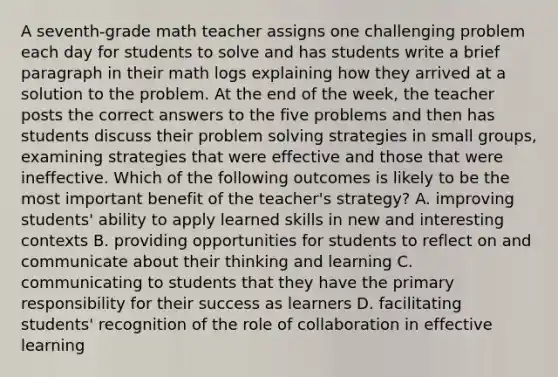 A seventh-grade math teacher assigns one challenging problem each day for students to solve and has students write a brief paragraph in their math logs explaining how they arrived at a solution to the problem. At the end of the week, the teacher posts the correct answers to the five problems and then has students discuss their problem solving strategies in small groups, examining strategies that were effective and those that were ineffective. Which of the following outcomes is likely to be the most important benefit of the teacher's strategy? A. improving students' ability to apply learned skills in new and interesting contexts B. providing opportunities for students to reflect on and communicate about their thinking and learning C. communicating to students that they have the primary responsibility for their success as learners D. facilitating students' recognition of the role of collaboration in effective learning