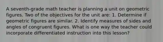 A seventh-grade math teacher is planning a unit on geometric figures. Two of the objectives for the unit are: 1. Determine if geometric figures are similar. 2. Identify measures of sides and angles of congruent figures. What is one way the teacher could incorporate differentiated instruction into this lesson?