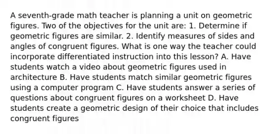 A seventh-grade math teacher is planning a unit on geometric figures. Two of the objectives for the unit are: 1. Determine if geometric figures are similar. 2. Identify measures of sides and angles of congruent figures. What is one way the teacher could incorporate differentiated instruction into this lesson? A. Have students watch a video about geometric figures used in architecture B. Have students match similar geometric figures using a computer program C. Have students answer a series of questions about congruent figures on a worksheet D. Have students create a geometric design of their choice that includes congruent figures