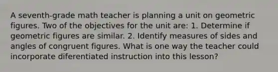 A seventh-grade math teacher is planning a unit on geometric figures. Two of the objectives for the unit are: 1. Determine if geometric figures are similar. 2. Identify measures of sides and angles of congruent figures. What is one way the teacher could incorporate diferentiated instruction into this lesson?