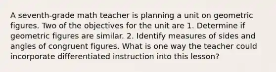 A seventh-grade math teacher is planning a unit on geometric figures. Two of the objectives for the unit are 1. Determine if geometric figures are similar. 2. Identify measures of sides and angles of congruent figures. What is one way the teacher could incorporate differentiated instruction into this lesson?