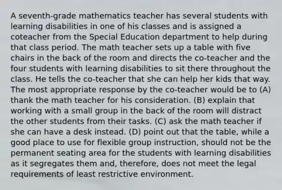 A seventh-grade mathematics teacher has several students with learning disabilities in one of his classes and is assigned a coteacher from the Special Education department to help during that class period. The math teacher sets up a table with five chairs in the back of the room and directs the co-teacher and the four students with learning disabilities to sit there throughout the class. He tells the co-teacher that she can help her kids that way. The most appropriate response by the co-teacher would be to (A) thank the math teacher for his consideration. (B) explain that working with a small group in the back of the room will distract the other students from their tasks. (C) ask the math teacher if she can have a desk instead. (D) point out that the table, while a good place to use for flexible group instruction, should not be the permanent seating area for the students with learning disabilities as it segregates them and, therefore, does not meet the legal requirements of least restrictive environment.