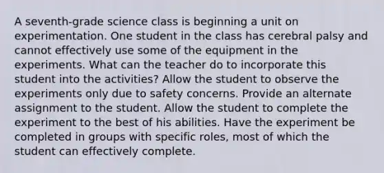 A seventh-grade science class is beginning a unit on experimentation. One student in the class has cerebral palsy and cannot effectively use some of the equipment in the experiments. What can the teacher do to incorporate this student into the activities? Allow the student to observe the experiments only due to safety concerns. Provide an alternate assignment to the student. Allow the student to complete the experiment to the best of his abilities. Have the experiment be completed in groups with specific roles, most of which the student can effectively complete.