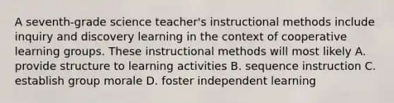 A seventh-grade science teacher's instructional methods include inquiry and discovery learning in the context of cooperative learning groups. These instructional methods will most likely A. provide structure to learning activities B. sequence instruction C. establish group morale D. foster independent learning