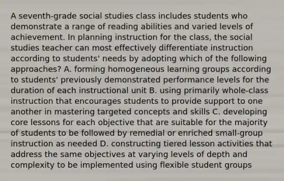 A seventh-grade social studies class includes students who demonstrate a range of reading abilities and varied levels of achievement. In planning instruction for the class, the social studies teacher can most effectively differentiate instruction according to students' needs by adopting which of the following approaches? A. forming homogeneous learning groups according to students' previously demonstrated performance levels for the duration of each instructional unit B. using primarily whole-class instruction that encourages students to provide support to one another in mastering targeted concepts and skills C. developing core lessons for each objective that are suitable for the majority of students to be followed by remedial or enriched small-group instruction as needed D. constructing tiered lesson activities that address the same objectives at varying levels of depth and complexity to be implemented using flexible student groups