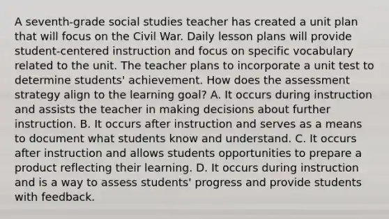 A seventh-grade social studies teacher has created a unit plan that will focus on the Civil War. Daily lesson plans will provide student-centered instruction and focus on specific vocabulary related to the unit. The teacher plans to incorporate a unit test to determine students' achievement. How does the assessment strategy align to the learning goal? A. It occurs during instruction and assists the teacher in making decisions about further instruction. B. It occurs after instruction and serves as a means to document what students know and understand. C. It occurs after instruction and allows students opportunities to prepare a product reflecting their learning. D. It occurs during instruction and is a way to assess students' progress and provide students with feedback.