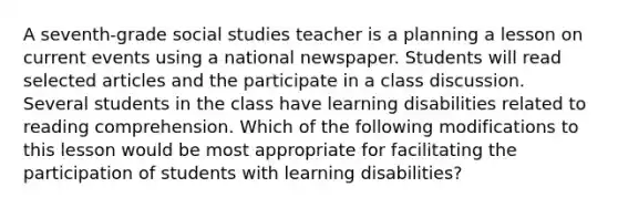 A seventh-grade social studies teacher is a planning a lesson on current events using a national newspaper. Students will read selected articles and the participate in a class discussion. Several students in the class have learning disabilities related to reading comprehension. Which of the following modifications to this lesson would be most appropriate for facilitating the participation of students with learning disabilities?