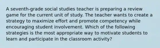 A seventh-grade social studies teacher is preparing a review game for the current unit of study. The teacher wants to create a strategy to maximize effort and promote competency while encouraging student involvement. Which of the following strategies is the most appropriate way to motivate students to learn and participate in the classroom activity?