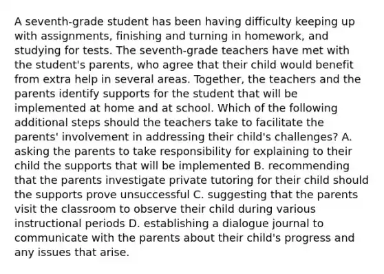 A seventh-grade student has been having difficulty keeping up with assignments, finishing and turning in homework, and studying for tests. The seventh-grade teachers have met with the student's parents, who agree that their child would benefit from extra help in several areas. Together, the teachers and the parents identify supports for the student that will be implemented at home and at school. Which of the following additional steps should the teachers take to facilitate the parents' involvement in addressing their child's challenges? A. asking the parents to take responsibility for explaining to their child the supports that will be implemented B. recommending that the parents investigate private tutoring for their child should the supports prove unsuccessful C. suggesting that the parents visit the classroom to observe their child during various instructional periods D. establishing a dialogue journal to communicate with the parents about their child's progress and any issues that arise.