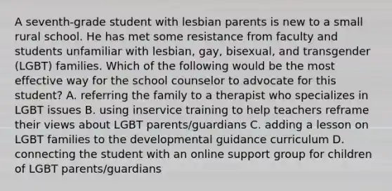 A seventh-grade student with lesbian parents is new to a small rural school. He has met some resistance from faculty and students unfamiliar with lesbian, gay, bisexual, and transgender (LGBT) families. Which of the following would be the most effective way for the school counselor to advocate for this student? A. referring the family to a therapist who specializes in LGBT issues B. using inservice training to help teachers reframe their views about LGBT parents/guardians C. adding a lesson on LGBT families to the developmental guidance curriculum D. connecting the student with an online support group for children of LGBT parents/guardians