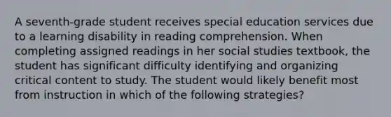 A seventh-grade student receives special education services due to a learning disability in reading comprehension. When completing assigned readings in her social studies textbook, the student has significant difficulty identifying and organizing critical content to study. The student would likely benefit most from instruction in which of the following strategies?