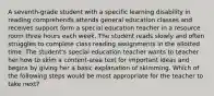 A seventh-grade student with a specific learning disability in reading comprehends attends general education classes and receives support form a special education teacher in a resource room three hours each week. The student reads slowly and often struggles to complete class reading assignments in the allotted time. The student's special education teacher wants to teacher her how to skim a content-area text for important ideas and begins by giving her a basic explanation of skimming. Which of the following steps would be most appropriate for the teacher to take next?