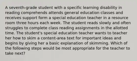 A seventh-grade student with a specific learning disability in reading comprehends attends general education classes and receives support form a special education teacher in a resource room three hours each week. The student reads slowly and often struggles to complete class reading assignments in the allotted time. The student's special education teacher wants to teacher her how to skim a content-area text for important ideas and begins by giving her a basic explanation of skimming. Which of the following steps would be most appropriate for the teacher to take next?