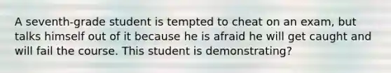 A seventh-grade student is tempted to cheat on an exam, but talks himself out of it because he is afraid he will get caught and will fail the course. This student is demonstrating?