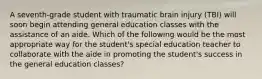 A seventh-grade student with traumatic brain injury (TBI) will soon begin attending general education classes with the assistance of an aide. Which of the following would be the most appropriate way for the student's special education teacher to collaborate with the aide in promoting the student's success in the general education classes?