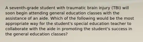 A seventh-grade student with traumatic brain injury (TBI) will soon begin attending general education classes with the assistance of an aide. Which of the following would be the most appropriate way for the student's special education teacher to collaborate with the aide in promoting the student's success in the general education classes?