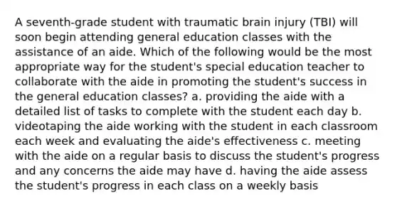 A seventh-grade student with traumatic brain injury (TBI) will soon begin attending general education classes with the assistance of an aide. Which of the following would be the most appropriate way for the student's special education teacher to collaborate with the aide in promoting the student's success in the general education classes? a. providing the aide with a detailed list of tasks to complete with the student each day b. videotaping the aide working with the student in each classroom each week and evaluating the aide's effectiveness c. meeting with the aide on a regular basis to discuss the student's progress and any concerns the aide may have d. having the aide assess the student's progress in each class on a weekly basis