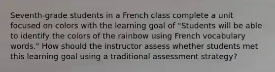 Seventh-grade students in a French class complete a unit focused on colors with the learning goal of "Students will be able to identify the colors of the rainbow using French vocabulary words." How should the instructor assess whether students met this learning goal using a traditional assessment strategy?