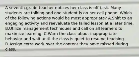 A seventh-grade teacher notices her class is off task. Many students are talking and one student is on her cell phone. Which of the following actions would be most appropriate? A.Shift to an engaging activity and reevaluate the failed lesson at a later time. B.Utilize management techniques and call on all learners to maximize learning. C.Warn the class about inappropriate behavior and wait until the class is quiet to resume teaching. D.Assign extra work over the content they have missed during class.