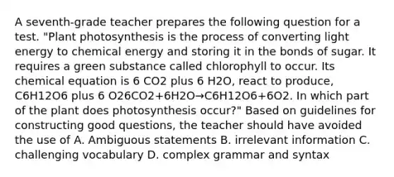 A seventh-grade teacher prepares the following question for a test. "Plant photosynthesis is the process of converting light energy to chemical energy and storing it in the bonds of sugar. It requires a green substance called chlorophyll to occur. Its chemical equation is 6 CO2 plus 6 H2O, react to produce, C6H12O6 plus 6 O26CO2+6H2O→C6H12O6+6O2. In which part of the plant does photosynthesis occur?" Based on guidelines for constructing good questions, the teacher should have avoided the use of A. Ambiguous statements B. irrelevant information C. challenging vocabulary D. complex grammar and syntax