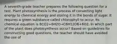 A seventh-grade teacher prepares the following question for a test. Plant photosynthesis is the process of converting light energy to chemical energy and storing it in the bonds of sugar. It requires a green substance called chlorophyll to occur. Its chemical equation is 6CO2+6H2O→C6H12O6+6O2. In which part of the plant does photosynthesis occur? Based on guidelines for constructing good questions, the teacher should have avoided the use of