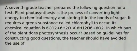 A seventh-grade teacher prepares the following question for a test. Plant photosynthesis is the process of converting light energy to chemical energy and storing it in the bonds of sugar. It requires a green substance called chlorophyll to occur. Its chemical equation is 6CO2+6H2O→C6H12O6+6O2. In which part of the plant does photosynthesis occur? Based on guidelines for constructing good questions, the teacher should have avoided the use of