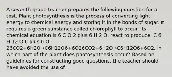 A seventh-grade teacher prepares the following question for a test. Plant photosynthesis is the process of converting light energy to <a href='https://www.questionai.com/knowledge/ku7RjqevWh-chemical-energy' class='anchor-knowledge'>chemical energy</a> and storing it in the bonds of sugar. It requires a green substance called chlorophyll to occur. Its chemical equation is 6 C O 2 plus 6 H 2 O, react to produce, C 6 H 12 O 6 plus 6 O 26CO2+6H2O→C6H12O6+6O26CO2+6H2O→C6H12O6+6O2. In which part of the plant does photosynthesis occur? Based on guidelines for constructing good questions, the teacher should have avoided the use of