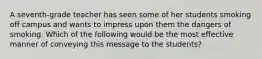 A seventh-grade teacher has seen some of her students smoking off campus and wants to impress upon them the dangers of smoking. Which of the following would be the most effective manner of conveying this message to the students?