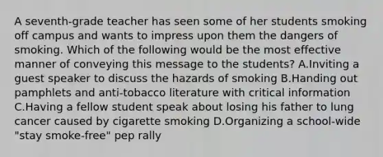 A seventh-grade teacher has seen some of her students smoking off campus and wants to impress upon them the dangers of smoking. Which of the following would be the most effective manner of conveying this message to the students? A.Inviting a guest speaker to discuss the hazards of smoking B.Handing out pamphlets and anti-tobacco literature with critical information C.Having a fellow student speak about losing his father to lung cancer caused by cigarette smoking D.Organizing a school-wide "stay smoke-free" pep rally