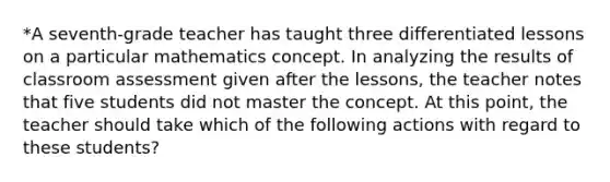 *A seventh-grade teacher has taught three differentiated lessons on a particular mathematics concept. In analyzing the results of classroom assessment given after the lessons, the teacher notes that five students did not master the concept. At this point, the teacher should take which of the following actions with regard to these students?