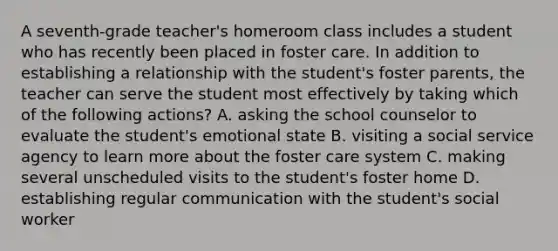 A seventh-grade teacher's homeroom class includes a student who has recently been placed in foster care. In addition to establishing a relationship with the student's foster parents, the teacher can serve the student most effectively by taking which of the following actions? A. asking the school counselor to evaluate the student's emotional state B. visiting a social service agency to learn more about the foster care system C. making several unscheduled visits to the student's foster home D. establishing regular communication with the student's social worker