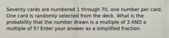 Seventy cards are numbered 1 through 70, one number per card. One card is randomly selected from the deck. What is the probability that the number drawn is a multiple of 3 AND a multiple of 5? Enter your answer as a simplified fraction.