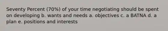 Seventy Percent (70%) of your time negotiating should be spent on developing b. wants and needs a. objectives c. a BATNA d. a plan e. positions and interests