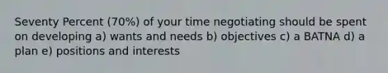 Seventy Percent (70%) of your time negotiating should be spent on developing a) wants and needs b) objectives c) a BATNA d) a plan e) positions and interests