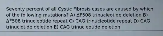 Seventy percent of all Cystic Fibrosis cases are caused by which of the following mutations? A) ΔF508 trinucleotide deletion B) ΔF508 trinucleotide repeat C) CAG trinucleotide repeat D) CAG trinuclotide deletion E) CAG trinucleotide deletion